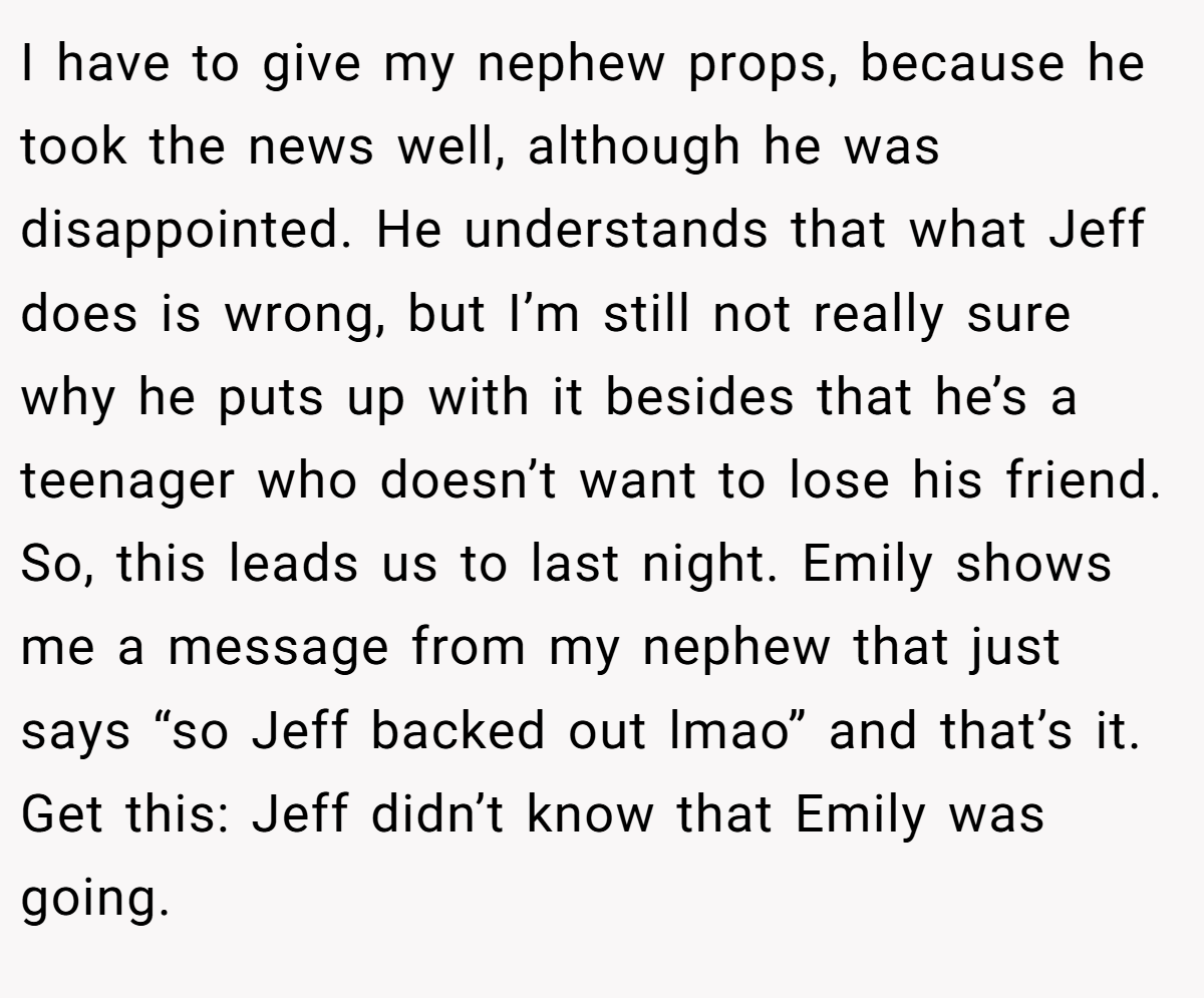 I have to give my nephew props, because he took the news well, although he was disappointed. He understands that what Jeff does is wrong, but I’m still not really sure why he puts up with it besides that he’s a teenager who doesn’t want to lose his friend. So, this leads us to last night. Emily shows me a message from my nephew that just says “so Jeff backed out lmao” and that’s it. Get this: Jeff didn’t know that Emily was going.