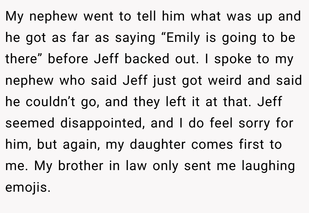 My nephew went to tell him what was up and he got as far as saying “Emily is going to be there” before Jeff backed out. I spoke to my nephew who said Jeff just got weird and said he couldn’t go, and they left it at that. Jeff seemed disappointed, and I do feel sorry for him, but again, my daughter comes first to me. My brother in law only sent me laughing emojis.