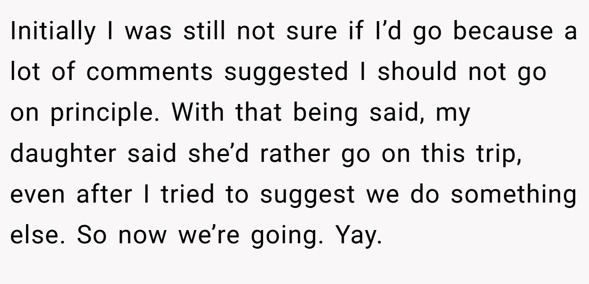 Initially I was still not sure if I’d go because a lot of comments suggested I should not go on principle. With that being said, my daughter said she’d rather go on this trip, even after I tried to suggest we do something else. So now we’re going. Yay.