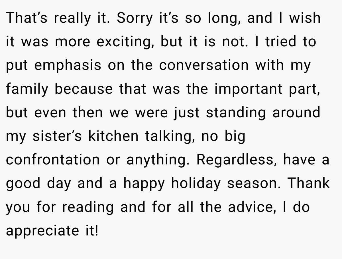 That’s really it. Sorry it’s so long, and I wish it was more exciting, but it is not. I tried to put emphasis on the conversation with my family because that was the important part, but even then we were just standing around my sister’s kitchen talking, no big confrontation or anything. Regardless, have a good day and a happy holiday season. Thank you for reading and for all the advice, I do appreciate it!