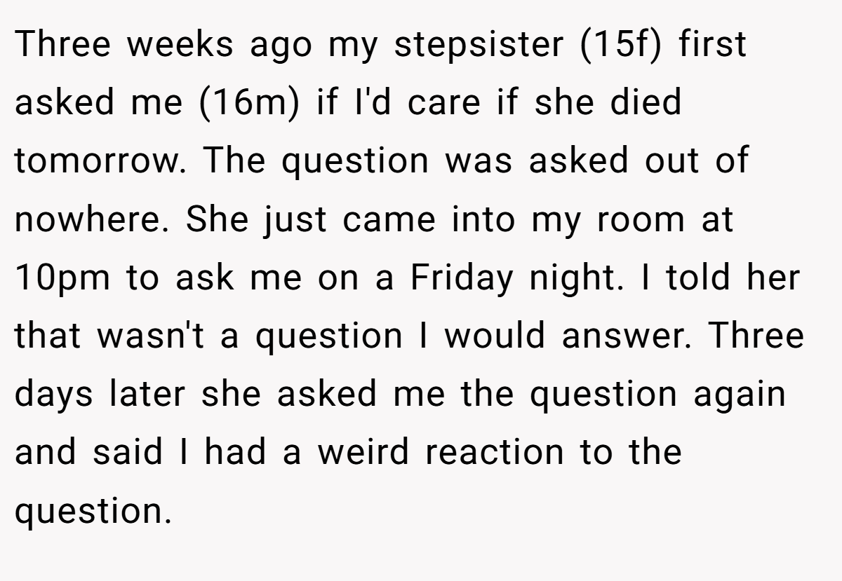 Three weeks ago my stepsister (15f) first asked me (16m) if I'd care if she died tomorrow. The question was asked out of nowhere. She just came into my room at 10pm to ask me on a Friday night. I told her that wasn't a question I would answer. Three days later she asked me the question again and said I had a weird reaction to the question.