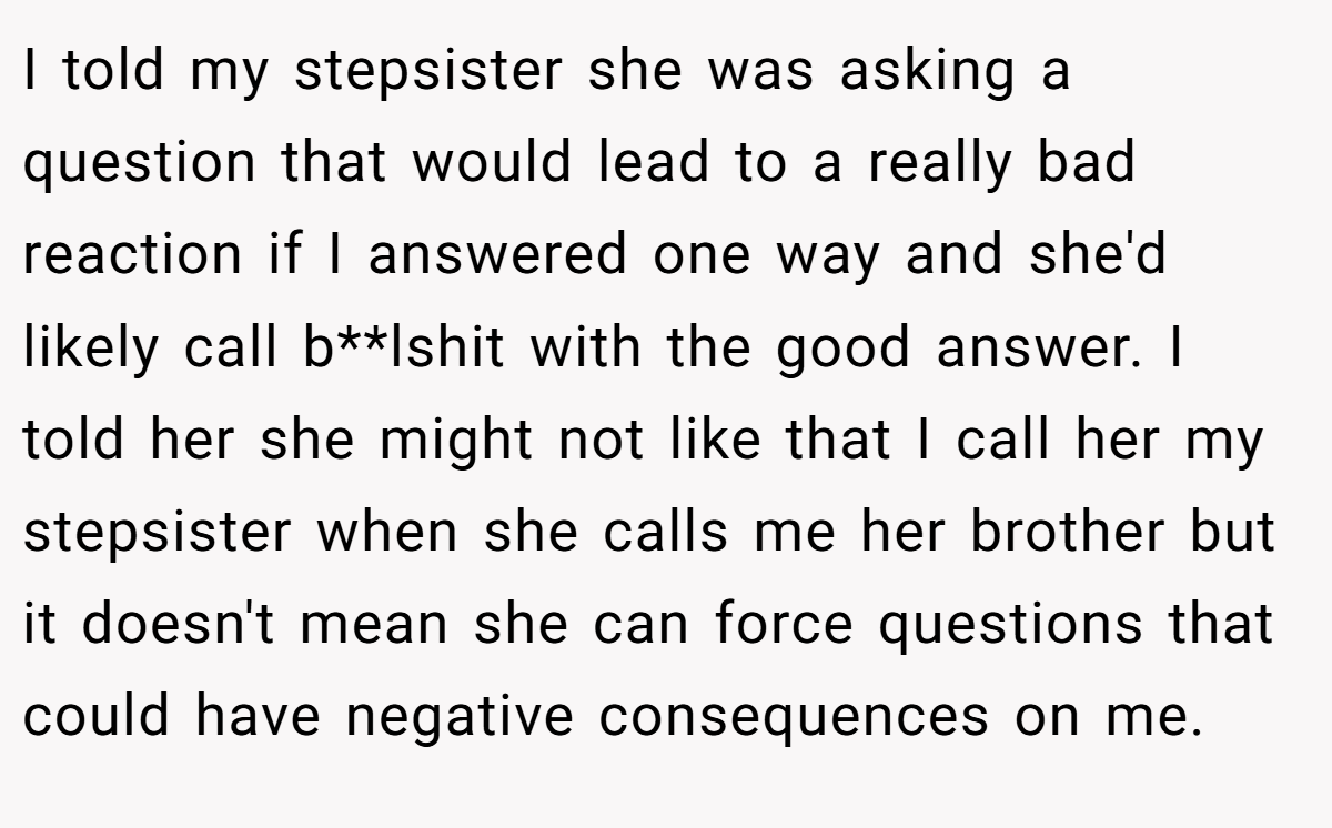I told my stepsister she was asking a question that would lead to a really bad reaction if I answered one way and she'd likely call b**lshit with the good answer. I told her she might not like that I call her my stepsister when she calls me her brother but it doesn't mean she can force questions that could have negative consequences on me.