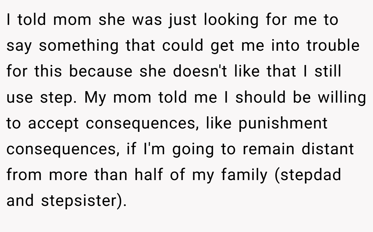 I told mom she was just looking for me to say something that could get me into trouble for this because she doesn't like that I still use step. My mom told me I should be willing to accept consequences, like punishment consequences, if I'm going to remain distant from more than half of my family (stepdad and stepsister).