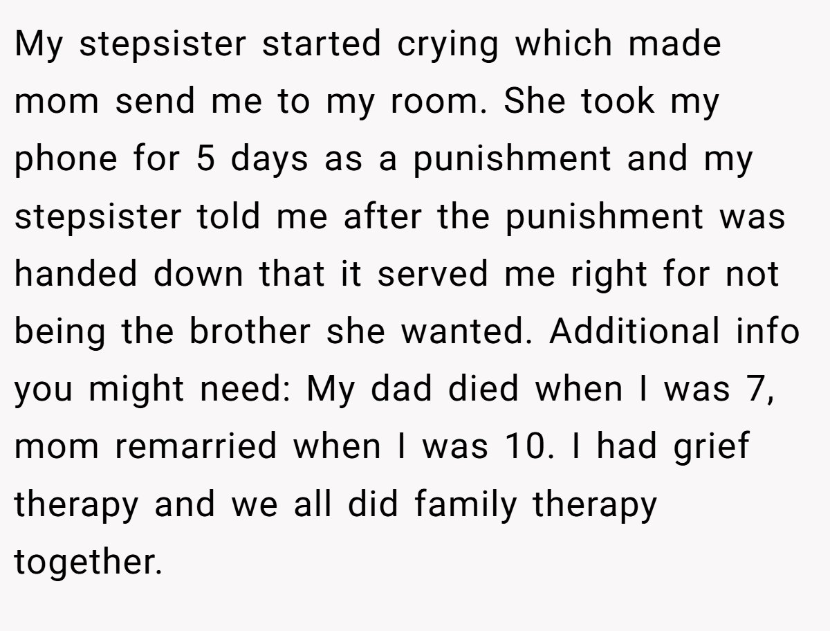 My stepsister started crying which made mom send me to my room. She took my phone for 5 days as a punishment and my stepsister told me after the punishment was handed down that it served me right for not being the brother she wanted. Additional info you might need: My dad died when I was 7, mom remarried when I was 10. I had grief therapy and we all did family therapy together.