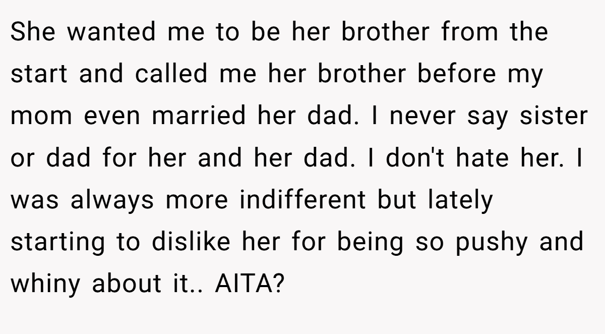 She wanted me to be her brother from the start and called me her brother before my mom even married her dad. I never say sister or dad for her and her dad. I don't hate her. I was always more indifferent but lately starting to dislike her for being so pushy and whiny about it.. AITA?