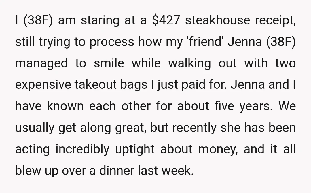 I (38F) am staring at a $427 steakhouse receipt, still trying to process how my 'friend' Jenna (38F) managed to smile while walking out with two expensive takeout bags I