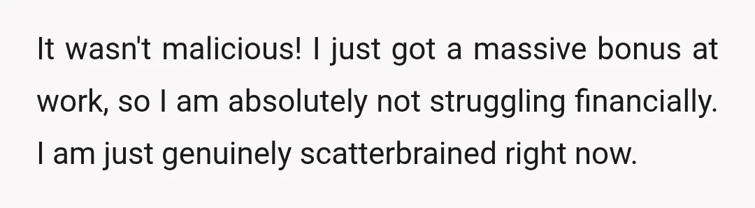 It wasn't malicious! I just got a massive bonus at work, so I am absolutely not struggling financially. I am just genuinely scatterbrained right now.
