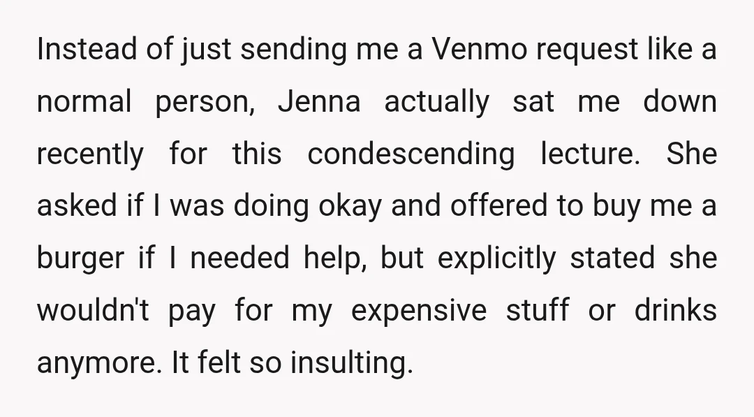 Instead of just sending me a Venmo request like a normal person, Jenna actually sat me down recently for this condescending lecture. She asked if I was doing okay and offered to bu