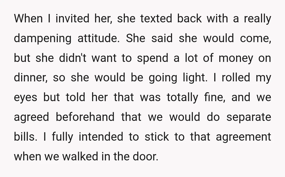 When I invited her, she texted back with a really dampening attitude. She said she would come, but she didn't want to spend a lot of money on dinner, so she would be going lig
