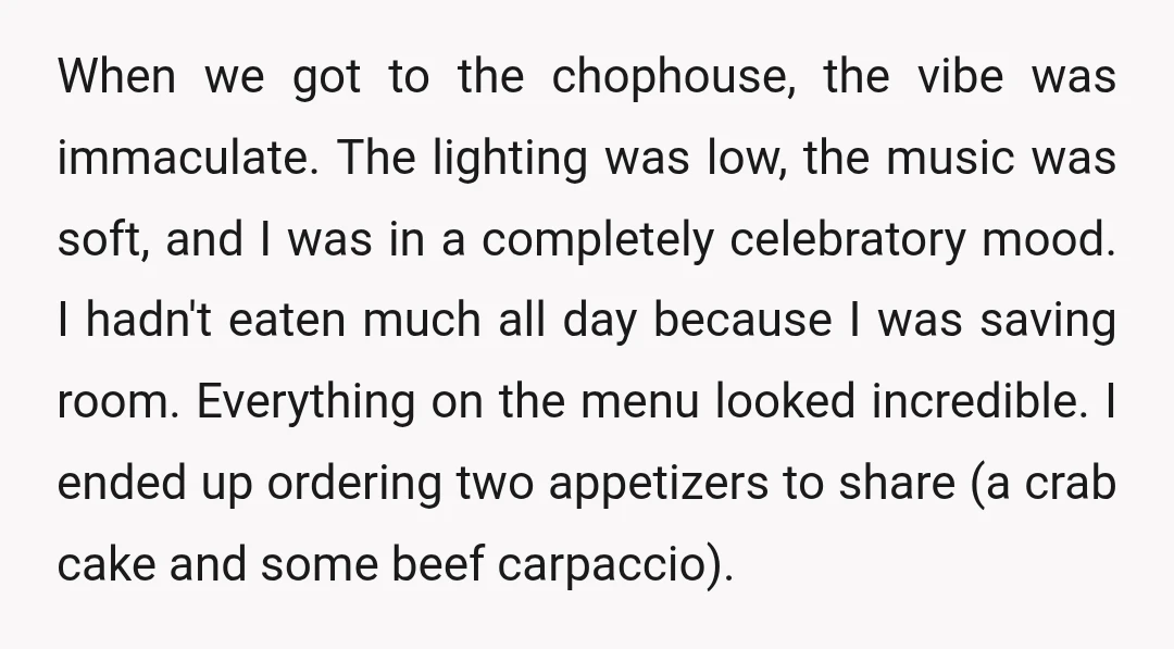 When we got to the chophouse, the vibe was immaculate. The lighting was low, the music was soft, and I was in a completely celebratory mood. I hadn't eaten much all day becaus