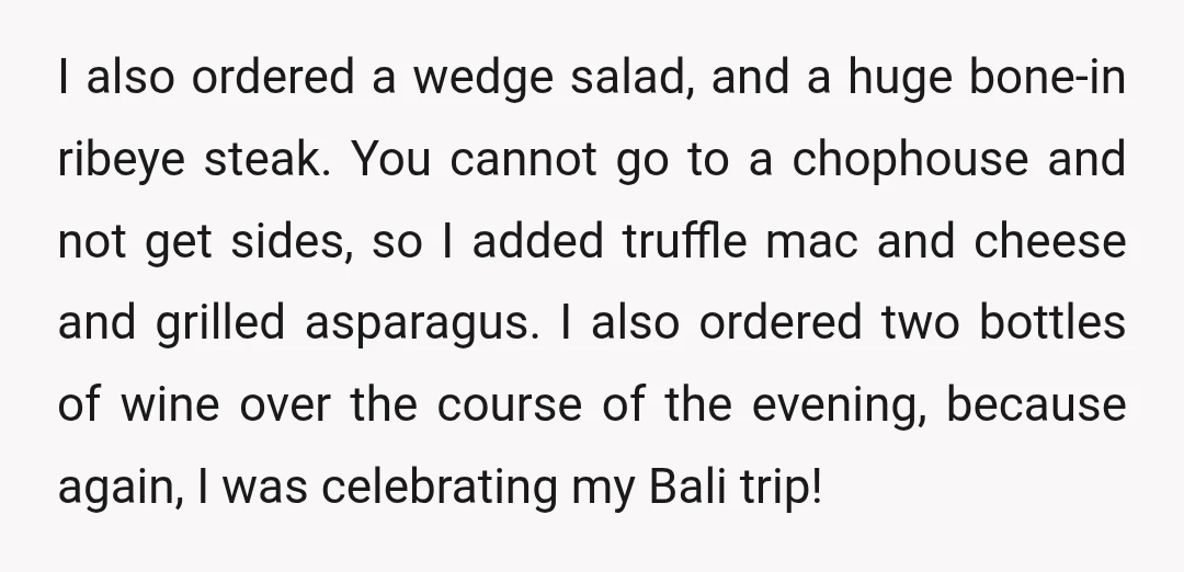 I also ordered a wedge salad, and a huge bone-in ribeye steak. You cannot go to a chophouse and not get sides, so I added truffle mac and cheese and grilled asparagus. I also order