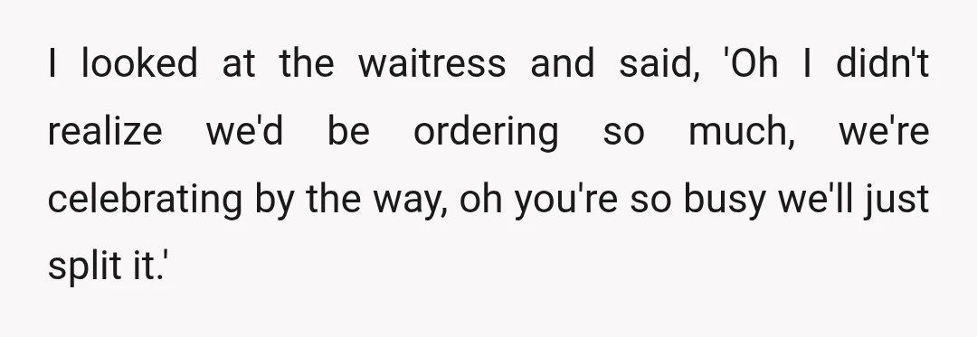I looked at the waitress and said, 'Oh I didn't realize we'd be ordering so much, we're celebrating by the way, oh you're so busy we'll just split it.