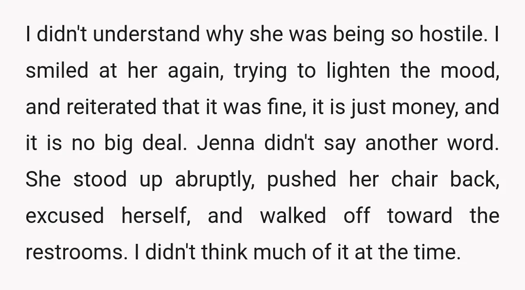 I didn't understand why she was being so hostile. I smiled at her again, trying to lighten the mood, and reiterated that it was fine, it is just money, and it is no big deal.