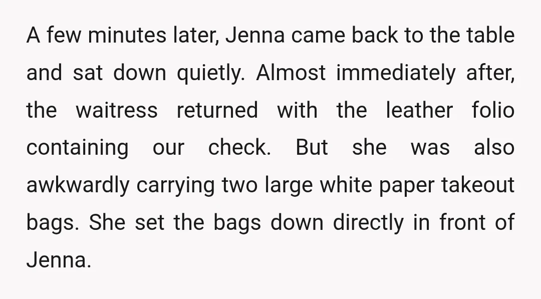 A few minutes later, Jenna came back to the table and sat down quietly. Almost immediately after, the waitress returned with the leather folio containing our check. But she was als