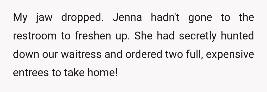 My jaw dropped. Jenna hadn't gone to the restroom to freshen up. She had secretly hunted down our waitress and ordered two full, expensive entrees to take home!