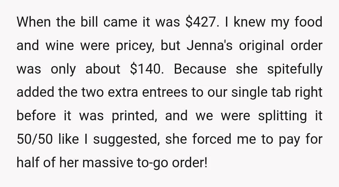 When the bill came it was $427. I knew my food and wine were pricey, but Jenna's original order was only about $140. Because she spitefully added the two extra entrees to our