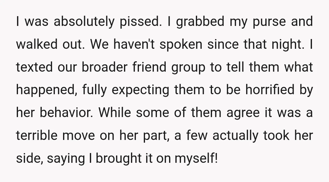 I was absolutely pissed. I grabbed my purse and walked out. We haven't spoken since that night. I texted our broader friend group to tell them what happened, fully expecting t