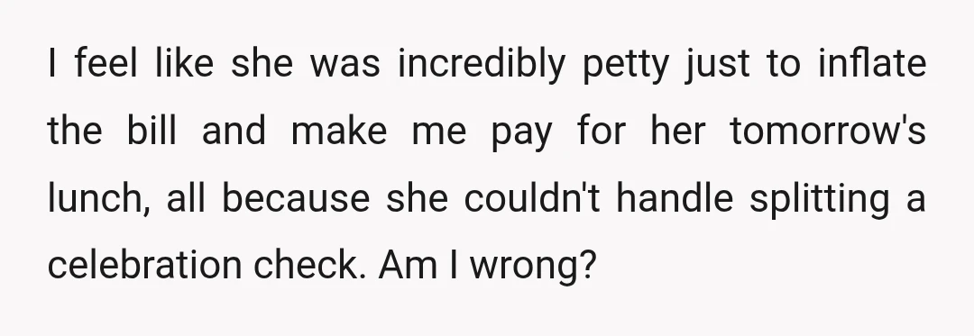 I feel like she was incredibly petty just to inflate the bill and make me pay for her tomorrow's lunch, all because she couldn't handle splitting a celebration check. Am