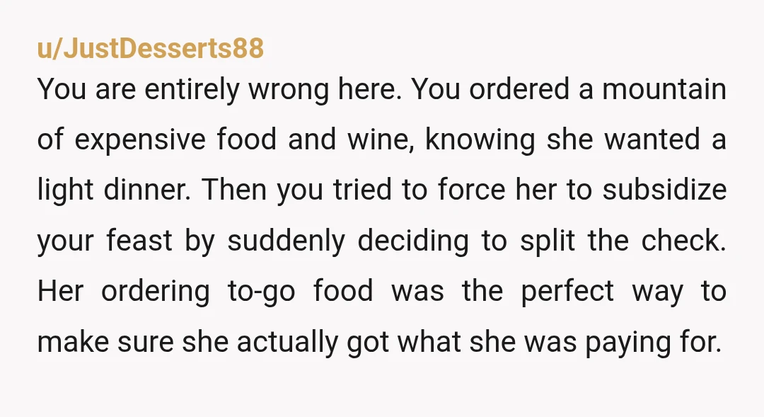 u/JustDesserts88
You are entirely wrong here. You ordered a mountain of expensive food and wine, knowing she wanted a light dinner. Then you tried to force her to subsidize your fe