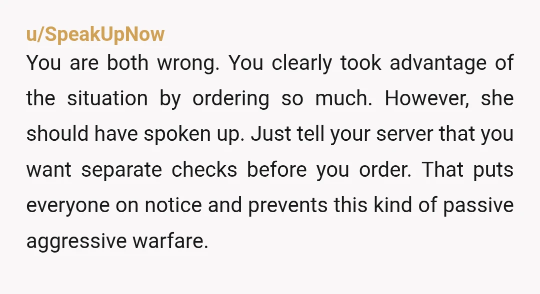 u/SpeakUpNow
You are both wrong. You clearly took advantage of the situation by ordering so much. However, she should have spoken up. Just tell your server that you want separate c