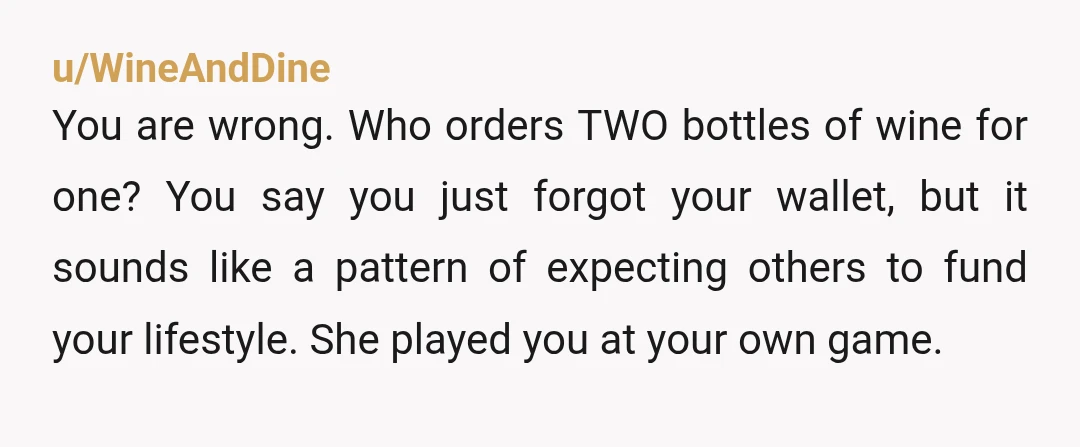 u/WineAndDine
You are wrong. Who orders TWO bottles of wine for one? You say you just forgot your wallet, but it sounds like a pattern of expecting others to fund your lifestyle. S