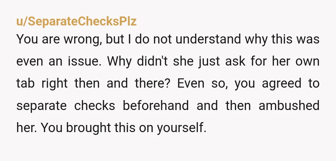 u/SeparateChecksPlz
You are wrong, but I do not understand why this was even an issue. Why didn't she just ask for her own tab right then and there? Even so, you agreed to sep