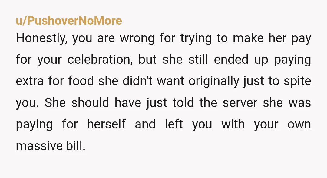 u/PushoverNoMore
Honestly, you are wrong for trying to make her pay for your celebration, but she still ended up paying extra for food she didn't want originally just to spite