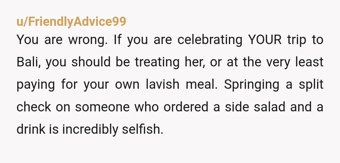 u/FriendlyAdvice99
You are wrong. If you are celebrating YOUR trip to Bali, you should be treating her, or at the very least paying for your own lavish meal. Springing a split chec