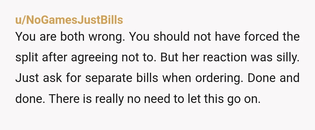 u/NoGamesJustBills
You are both wrong. You should not have forced the split after agreeing not to. But her reaction was silly. Just ask for separate bills when ordering. Done and d