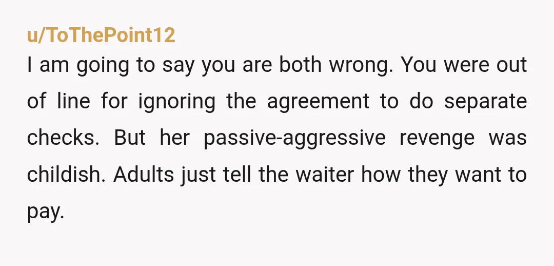 u/ToThePoint12
I am going to say you are both wrong. You were out of line for ignoring the agreement to do separate checks. But her passive-aggressive revenge was childish. Adults