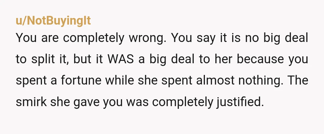 u/NotBuyingIt
You are completely wrong. You say it is no big deal to split it, but it WAS a big deal to her because you spent a fortune while she spent almost nothing. The smirk sh
