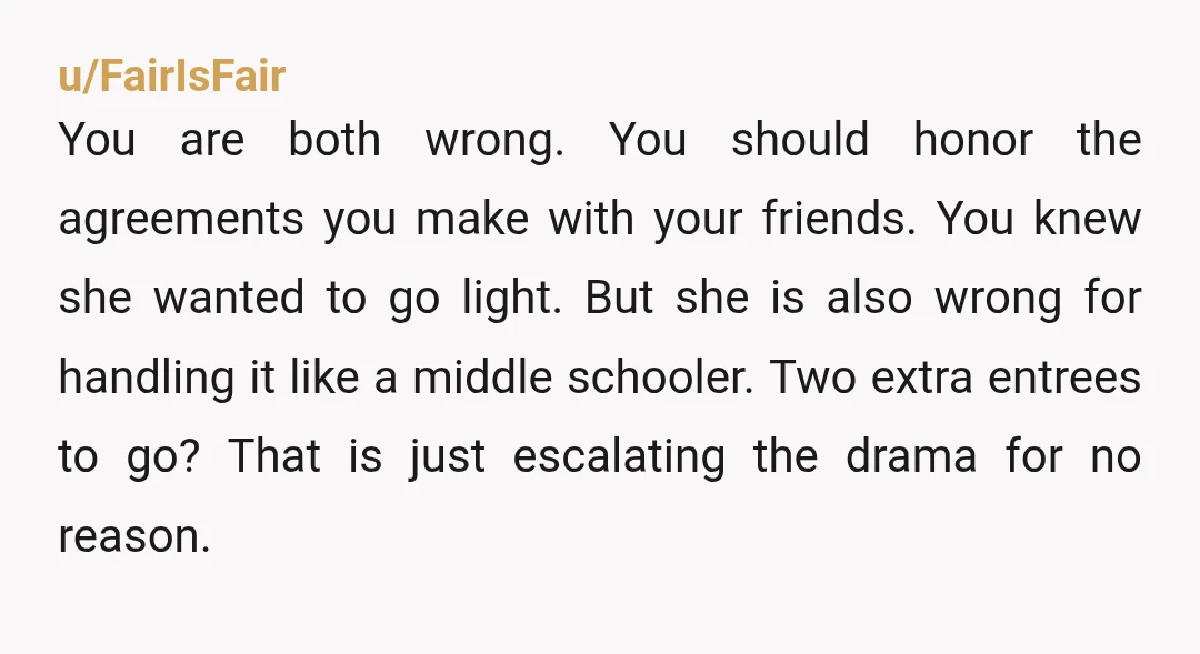 u/FairIsFair
You are both wrong. You should honor the agreements you make with your friends. You knew she wanted to go light. But she is also wrong for handling it like a middle sc