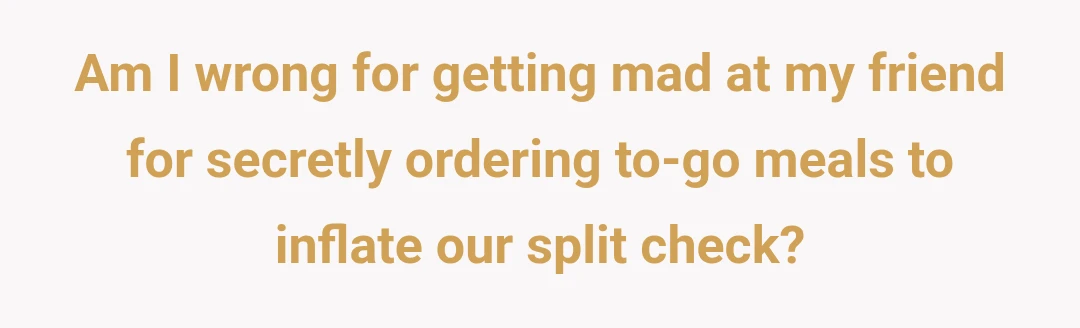 Am I wrong for getting mad at my friend for secretly ordering to-go meals to inflate our split check?
